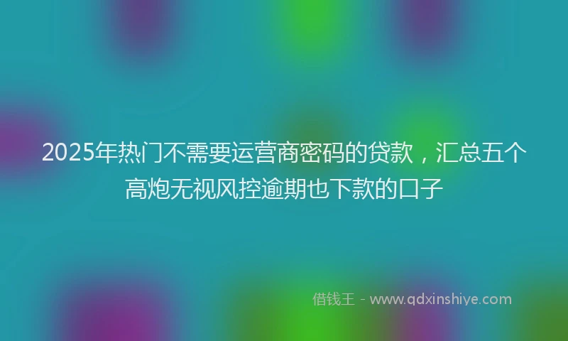 2025年热门不需要运营商密码的贷款，汇总五个高炮无视风控逾期也下款的口子