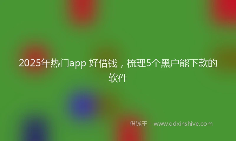 2025年热门app 好借钱，梳理5个黑户能下款的软件