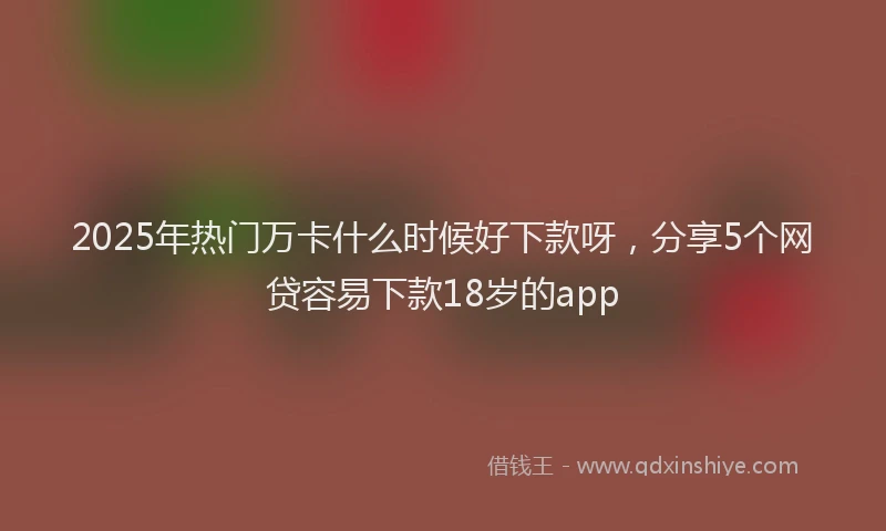2025年热门万卡什么时候好下款呀，分享5个网贷容易下款18岁的app