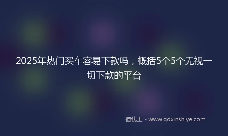 2025年热门买车容易下款吗，概括5个5个无视一切下款的平台