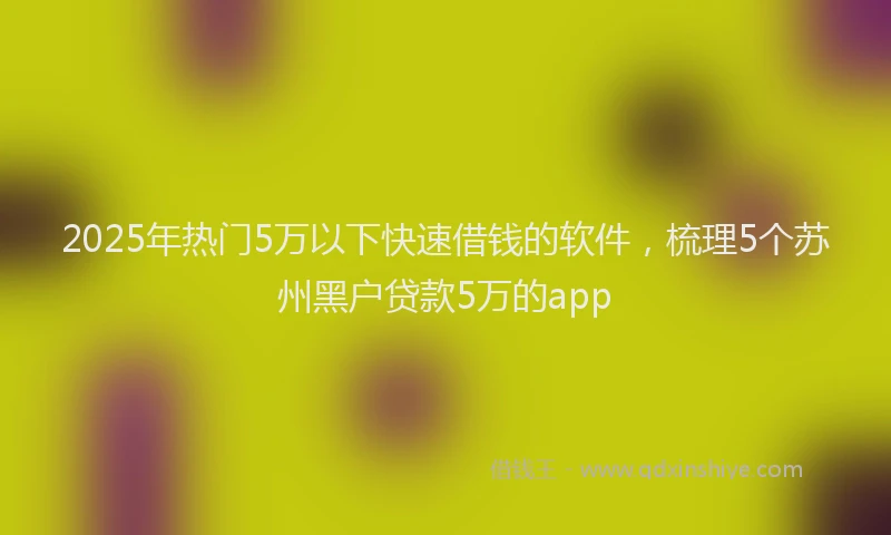 2025年热门5万以下快速借钱的软件，梳理5个苏州黑户贷款5万的app