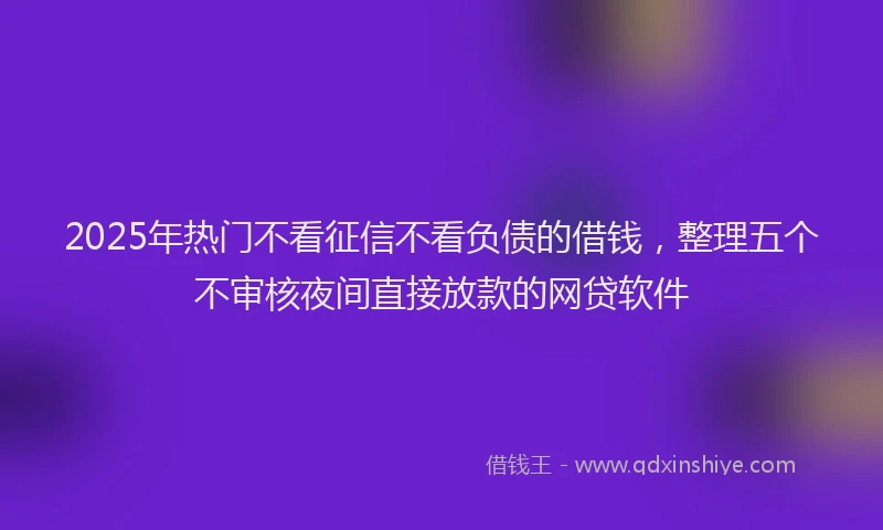 2025年热门不看征信不看负债的借钱，整理五个不审核夜间直接放款的网贷软件