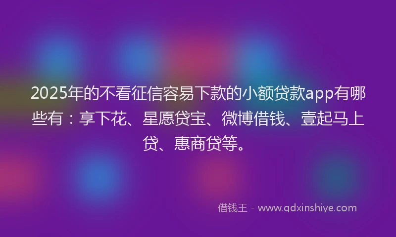 2025年的不看征信容易下款的小额贷款app有哪些有：享下花、星愿贷宝、微博借钱、壹起马上贷、惠商贷等。
