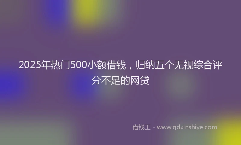 2025年热门500小额借钱，归纳五个无视综合评分不足的网贷