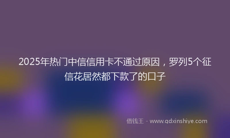 2025年热门中信信用卡不通过原因，罗列5个征信花居然都下款了的口子