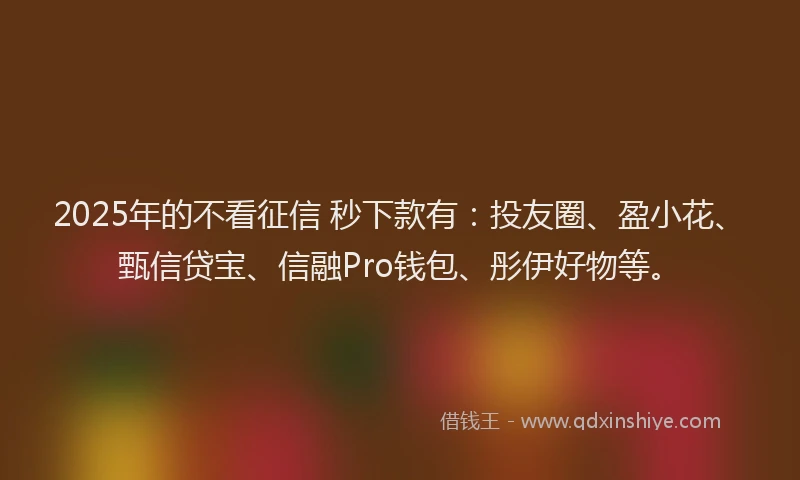 2025年的不看征信 秒下款有：投友圈、盈小花、甄信贷宝、信融Pro钱包、彤伊好物等。