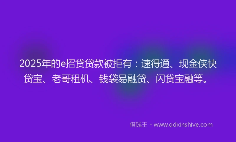 2025年的e招贷贷款被拒有：速得通、现金侠快贷宝、老哥租机、钱袋易融贷、闪贷宝融等。