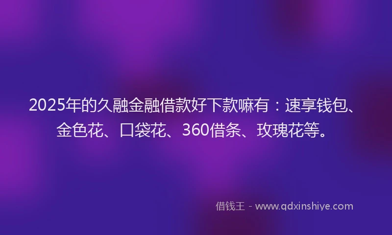 2025年的久融金融借款好下款嘛有：速享钱包、金色花、口袋花、360借条、玫瑰花等。