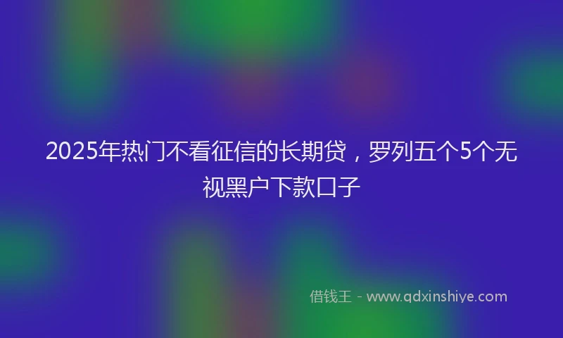 2025年热门不看征信的长期贷，罗列五个5个无视黑户下款口子