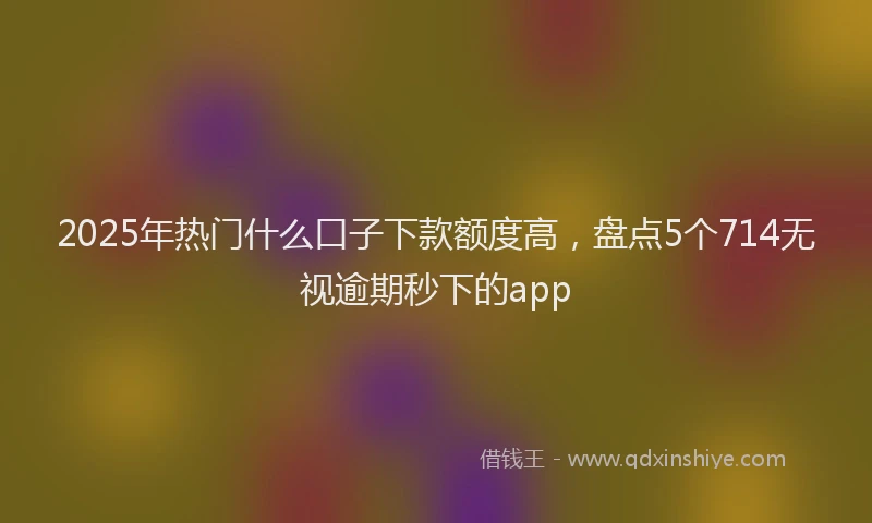 2025年热门什么口子下款额度高，盘点5个714无视逾期秒下的app