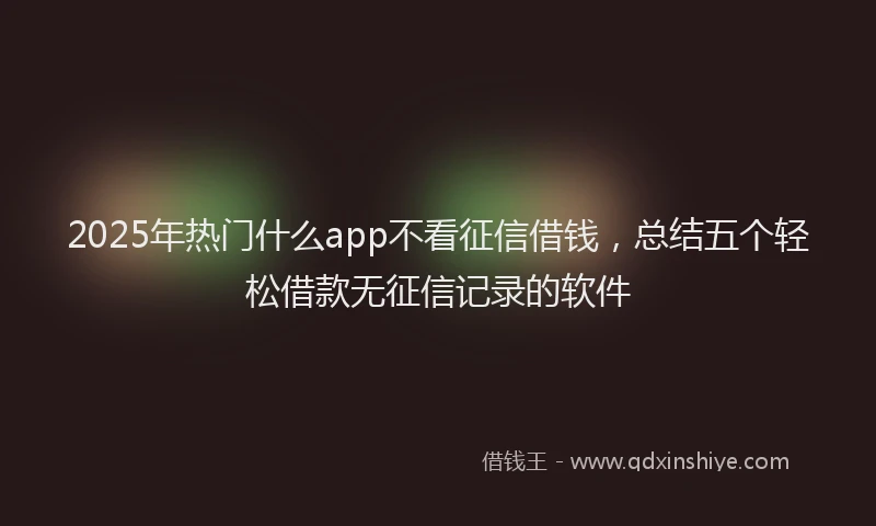2025年热门什么app不看征信借钱，总结五个轻松借款无征信记录的软件