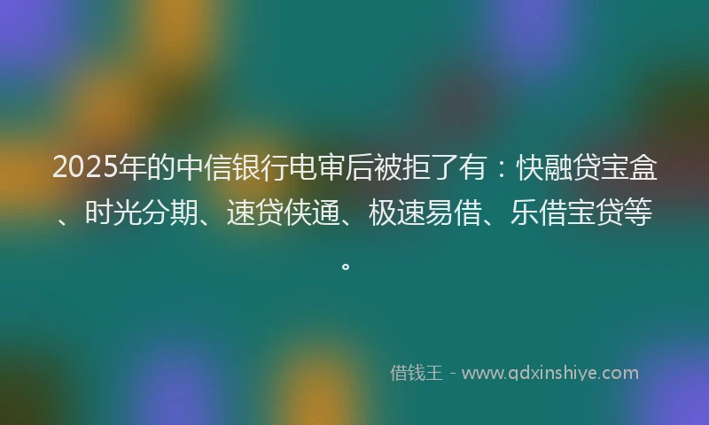2025年的中信银行电审后被拒了有：快融贷宝盒、时光分期、速贷侠通、极速易借、乐借宝贷等。