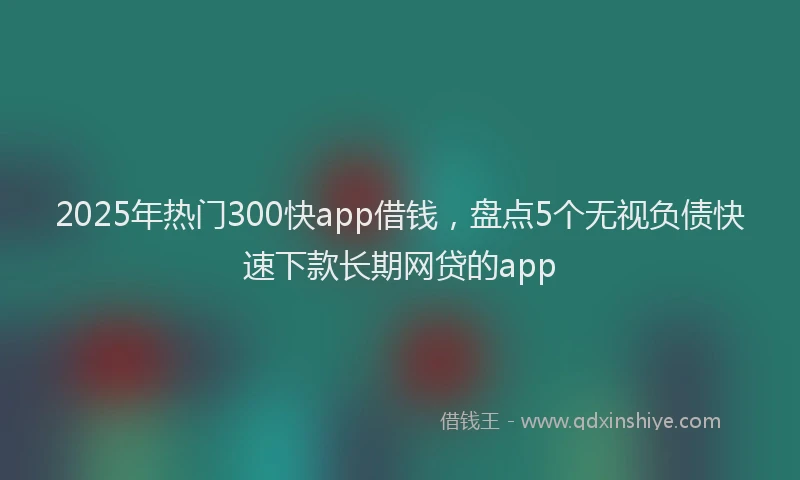 2025年热门300快app借钱，盘点5个无视负债快速下款长期网贷的app