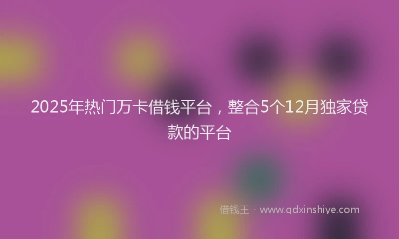 2025年热门万卡借钱平台，整合5个12月独家贷款的平台