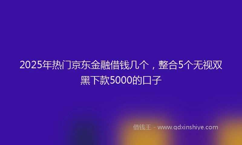 2025年热门京东金融借钱几个，整合5个无视双黑下款5000的口子