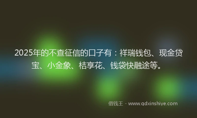 2025年的不查征信的口子有：祥瑞钱包、现金贷宝、小金象、桔享花、钱袋快融途等。