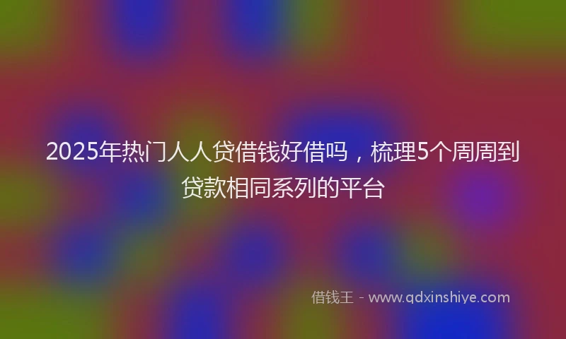 2025年热门人人贷借钱好借吗，梳理5个周周到贷款相同系列的平台