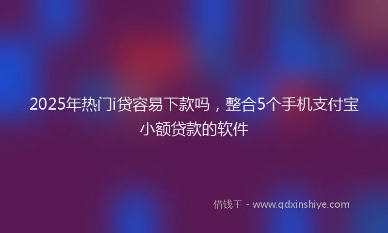 2025年热门i贷容易下款吗，整合5个手机支付宝小额贷款的软件
