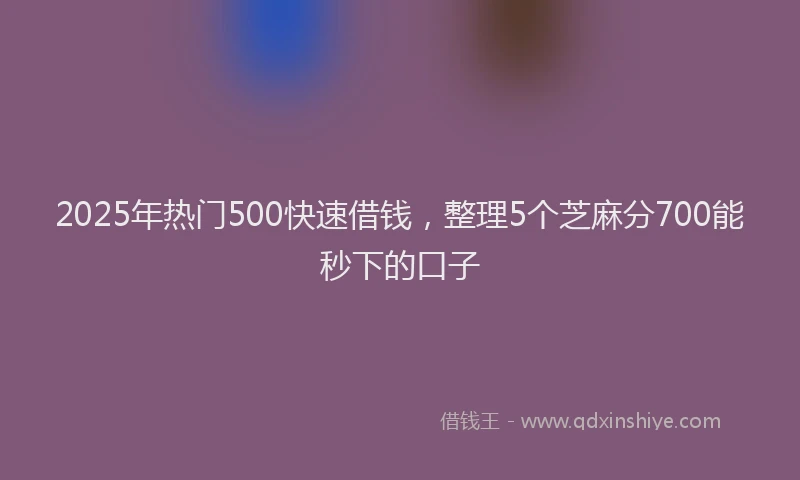 2025年热门500快速借钱，整理5个芝麻分700能秒下的口子