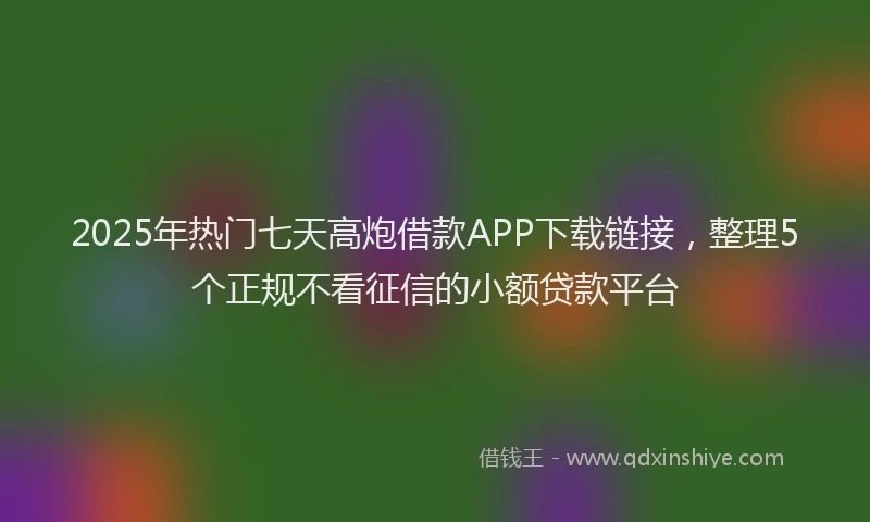 2025年热门七天高炮借款APP下载链接，整理5个正规不看征信的小额贷款平台