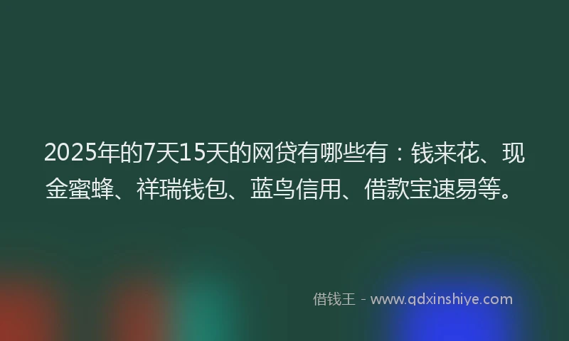 2025年的7天15天的网贷有哪些有：钱来花、现金蜜蜂、祥瑞钱包、蓝鸟信用、借款宝速易等。