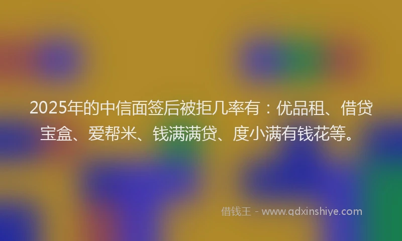 2025年的中信面签后被拒几率有：优品租、借贷宝盒、爱帮米、钱满满贷、度小满有钱花等。