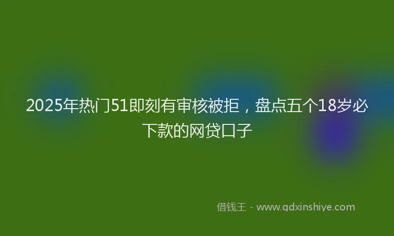 2025年热门51即刻有审核被拒，盘点五个18岁必下款的网贷口子