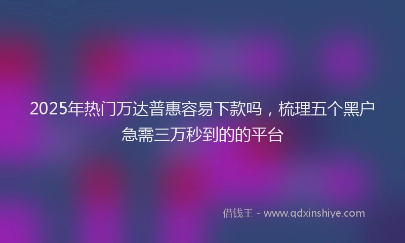 2025年热门万达普惠容易下款吗，梳理五个黑户急需三万秒到的的平台