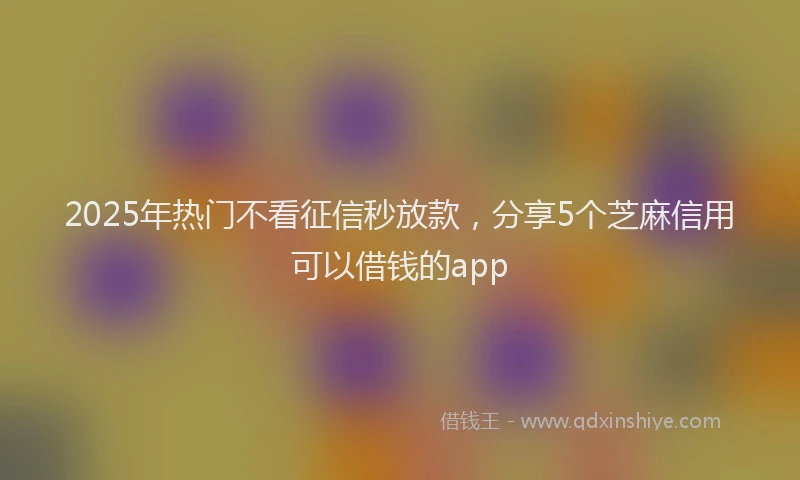 2025年热门不看征信秒放款，分享5个芝麻信用可以借钱的app
