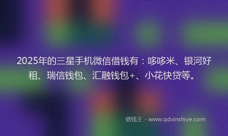 2025年的三星手机微信借钱有：哆哆米、银河好租、瑞信钱包、汇融钱包+、小花快贷等。
