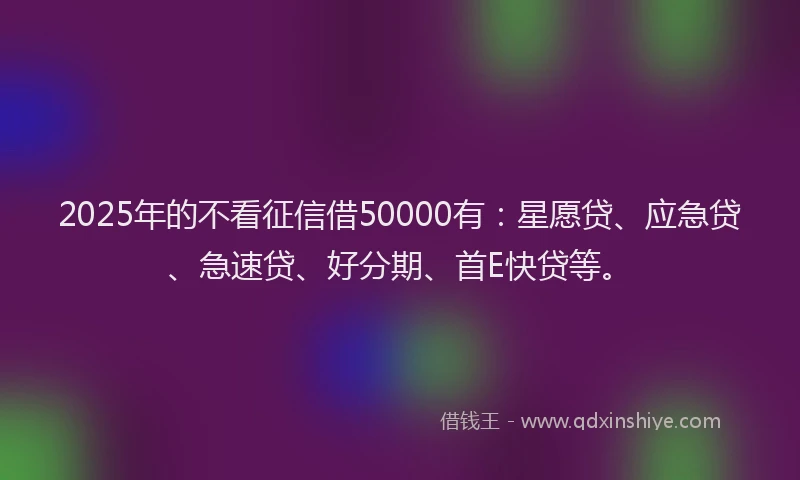 2025年的不看征信借50000有：星愿贷、应急贷、急速贷、好分期、首E快贷等。