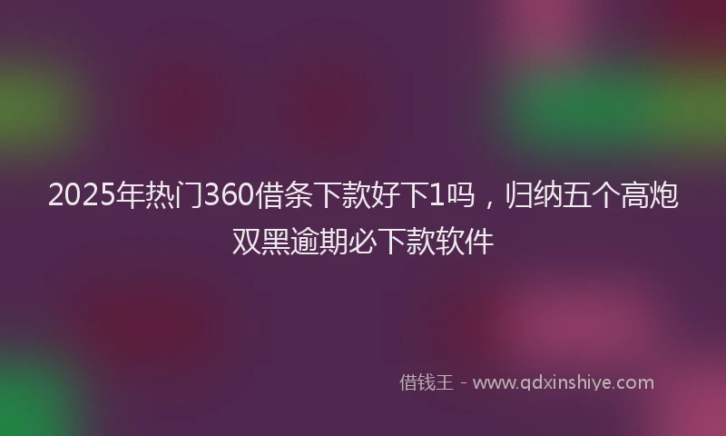 2025年热门360借条下款好下1吗，归纳五个高炮双黑逾期必下款软件