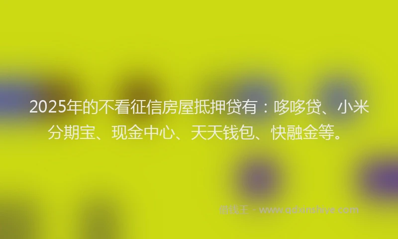 2025年的不看征信房屋抵押贷有：哆哆贷、小米分期宝、现金中心、天天钱包、快融金等。