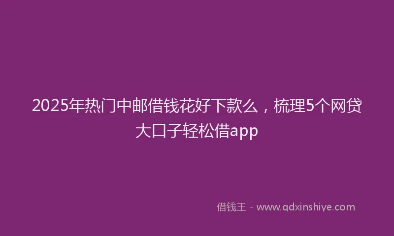 2025年热门中邮借钱花好下款么，梳理5个网贷大口子轻松借app