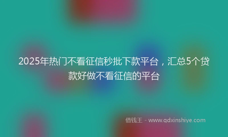 2025年热门不看征信秒批下款平台，汇总5个贷款好做不看征信的平台