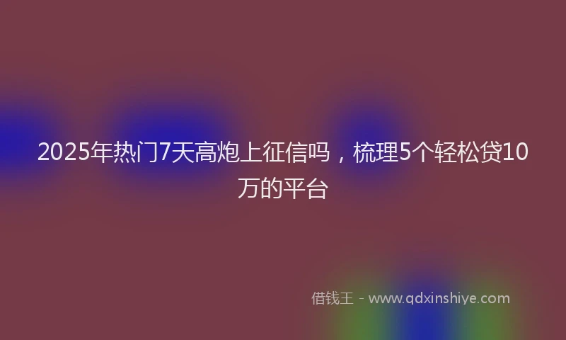 2025年热门7天高炮上征信吗，梳理5个轻松贷10万的平台