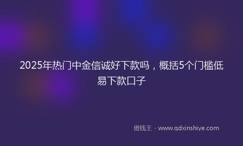 2025年热门中金信诚好下款吗，概括5个门槛低易下款口子