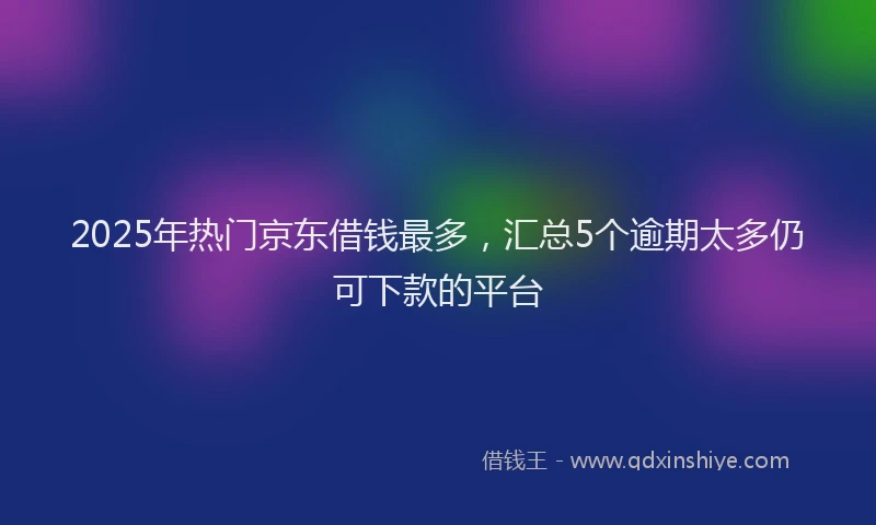 2025年热门京东借钱最多，汇总5个逾期太多仍可下款的平台