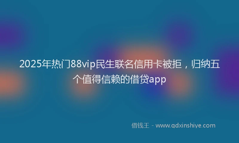 2025年热门88vip民生联名信用卡被拒，归纳五个值得信赖的借贷app
