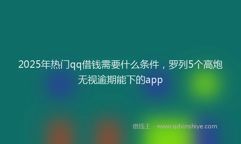 2025年热门qq借钱需要什么条件，罗列5个高炮无视逾期能下的app