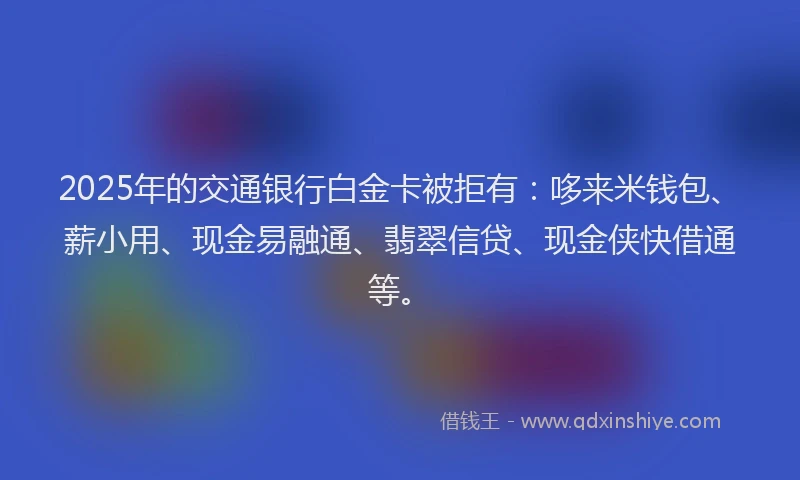 2025年的交通银行白金卡被拒有：哆来米钱包、薪小用、现金易融通、翡翠信贷、现金侠快借通等。