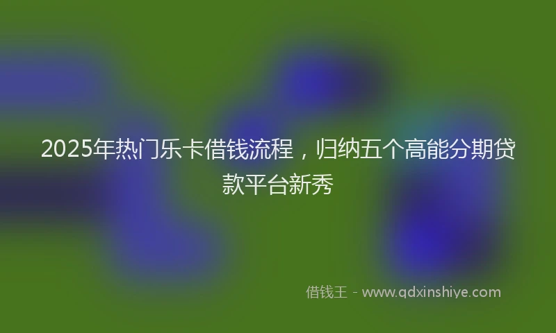 2025年热门乐卡借钱流程，归纳五个高能分期贷款平台新秀