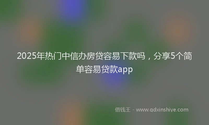 2025年热门中信办房贷容易下款吗，分享5个简单容易贷款app