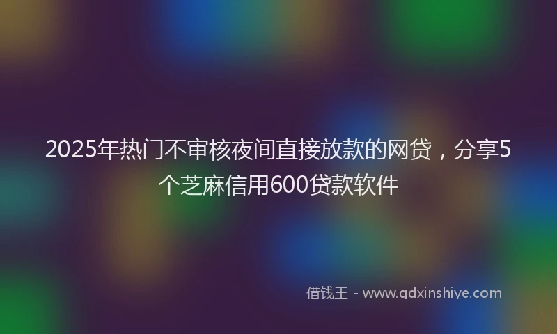 2025年热门不审核夜间直接放款的网贷，分享5个芝麻信用600贷款软件