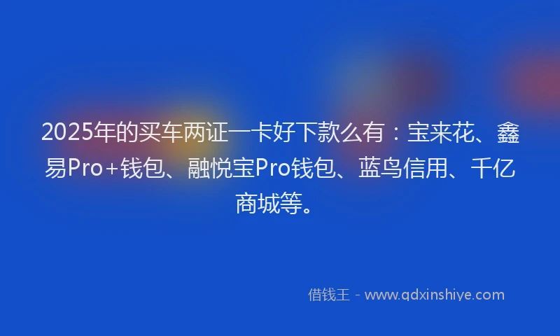 2025年的买车两证一卡好下款么有：宝来花、鑫易Pro+钱包、融悦宝Pro钱包、蓝鸟信用、千亿商城等。