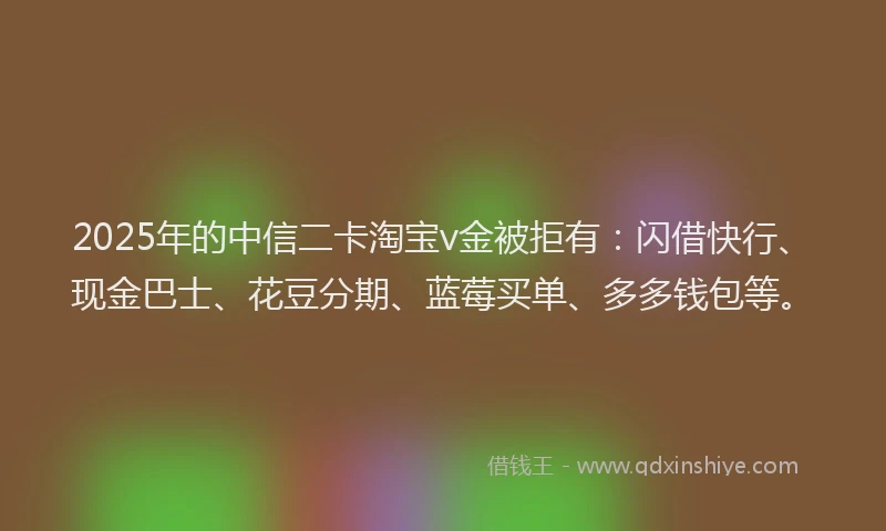2025年的中信二卡淘宝v金被拒有：闪借快行、现金巴士、花豆分期、蓝莓买单、多多钱包等。