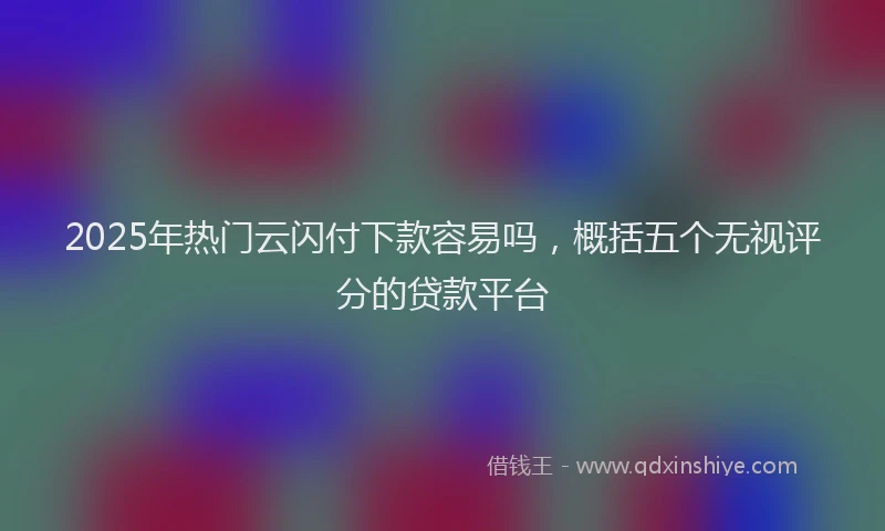 2025年热门云闪付下款容易吗，概括五个无视评分的贷款平台