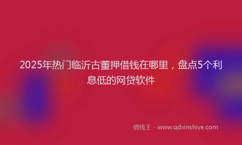 2025年热门临沂古董押借钱在哪里，盘点5个利息低的网贷软件