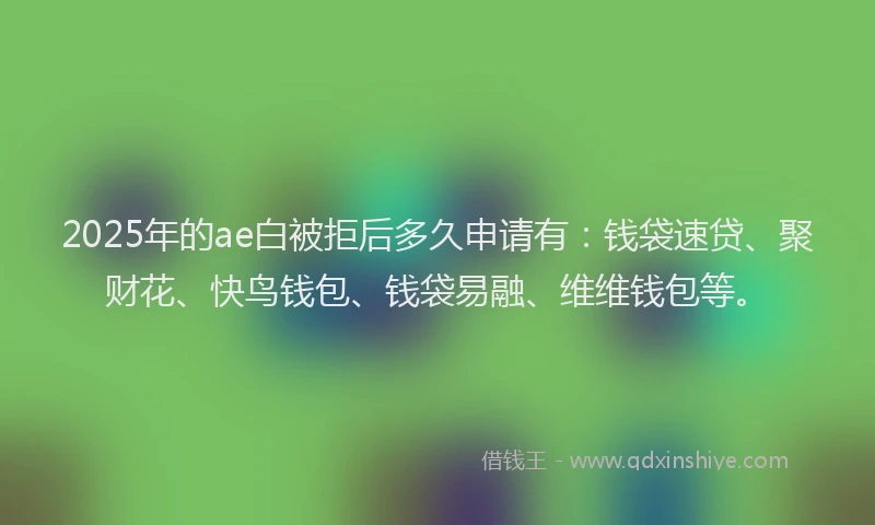 2025年的ae白被拒后多久申请有：钱袋速贷、聚财花、快鸟钱包、钱袋易融、维维钱包等。