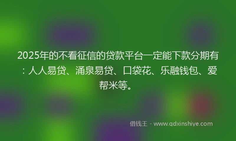 2025年的不看征信的贷款平台一定能下款分期有：人人易贷、涌泉易贷、口袋花、乐融钱包、爱帮米等。